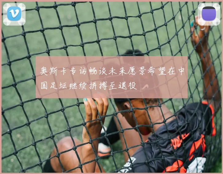 奥斯卡专访畅谈未来愿景希望在中国足坛继续拼搏至退役