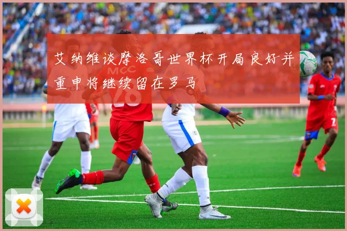 艾纳维谈摩洛哥世界杯开局良好并重申将继续留在罗马