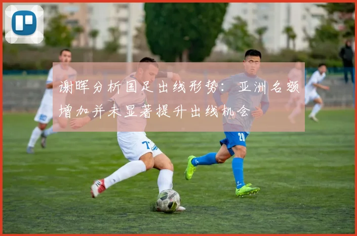 谢晖分析国足出线形势：亚洲名额增加并未显著提升出线机会