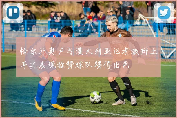恰尔汗奥卢与澳大利亚记者激辩土耳其表现称赞球队踢得出色