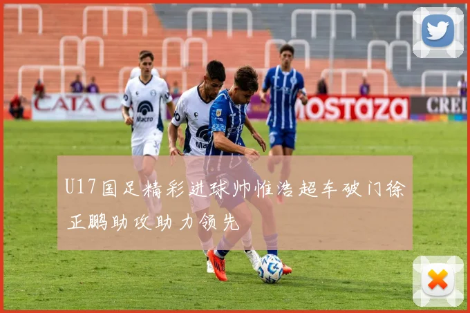 U17国足精彩进球帅惟浩超车破门徐正鹏助攻助力领先