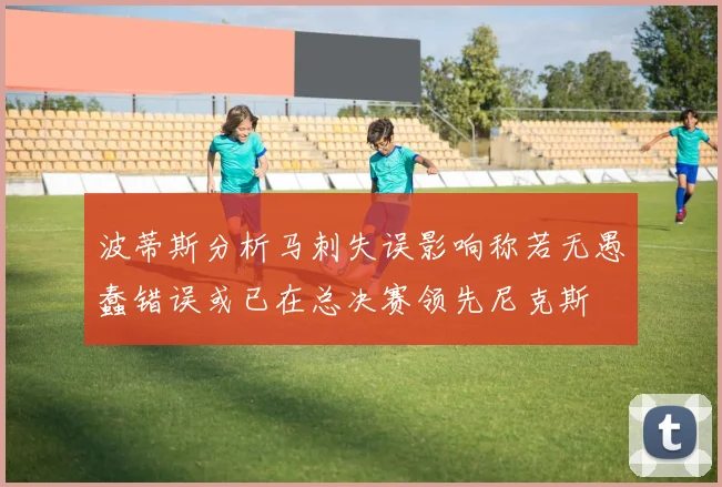 波蒂斯分析马刺失误影响称若无愚蠢错误或已在总决赛领先尼克斯