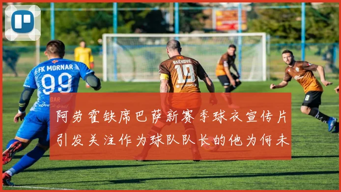 阿劳霍缺席巴萨新赛季球衣宣传片引发关注作为球队队长的他为何未现身