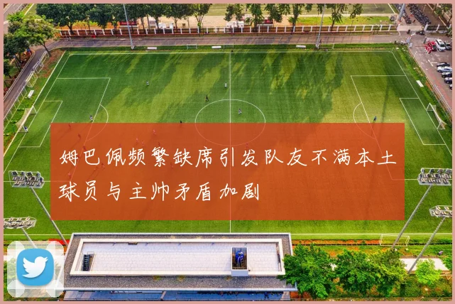 姆巴佩频繁缺席引发队友不满本土球员与主帅矛盾加剧