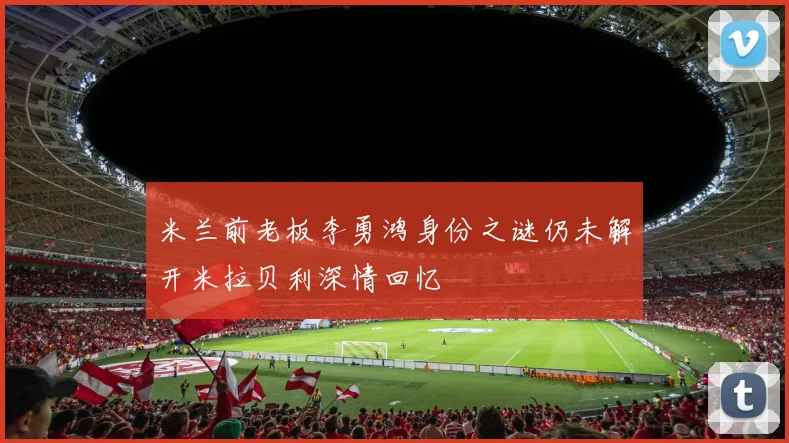 米兰前老板李勇鸿身份之谜仍未解开米拉贝利深情回忆